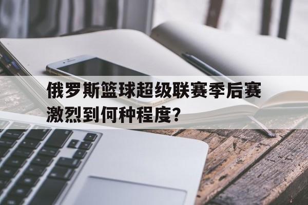 包含俄罗斯篮球超级联赛季后赛激烈到何种程度？的词条