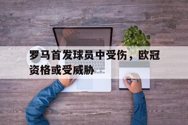 罗马首发球员中受伤，欧冠资格或受威胁的简单介绍