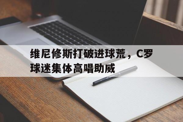 维尼修斯打破进球荒，C罗球迷集体高唱助威c罗与维密超模